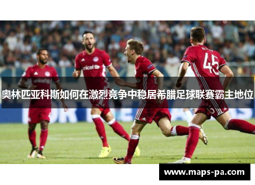 奥林匹亚科斯如何在激烈竞争中稳居希腊足球联赛霸主地位