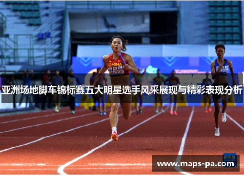 亚洲场地脚车锦标赛五大明星选手风采展现与精彩表现分析