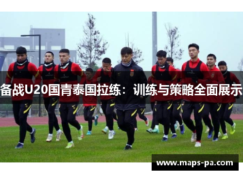 备战U20国青泰国拉练：训练与策略全面展示