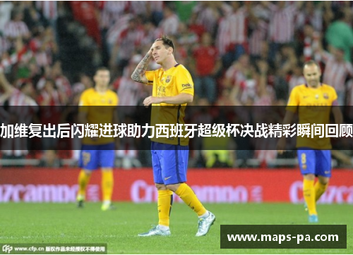 加维复出后闪耀进球助力西班牙超级杯决战精彩瞬间回顾