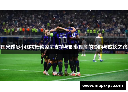 国米球员小图拉姆谈家庭支持与职业理念的影响与成长之路