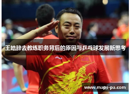 王皓辞去教练职务背后的原因与乒乓球发展新思考