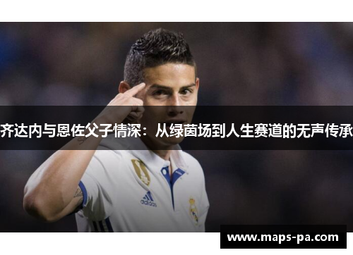 齐达内与恩佐父子情深：从绿茵场到人生赛道的无声传承