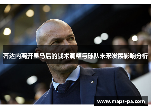 齐达内离开皇马后的战术调整与球队未来发展影响分析