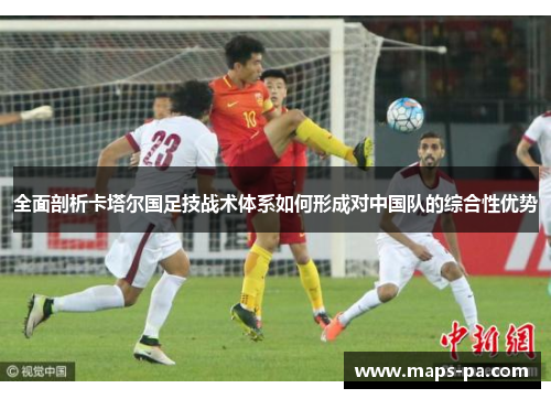 全面剖析卡塔尔国足技战术体系如何形成对中国队的综合性优势 全面剖析卡塔尔国足技战术体系如何形成对中国队的综合性优势