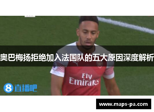 奥巴梅扬拒绝加入法国队的五大原因深度解析