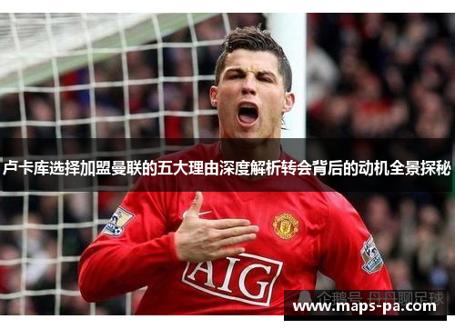 卢卡库选择加盟曼联的五大理由深度解析转会背后的动机全景探秘