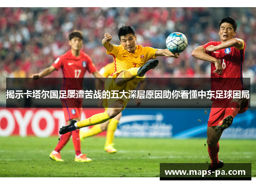 揭示卡塔尔国足屡遭苦战的五大深层原因助你看懂中东足球困局