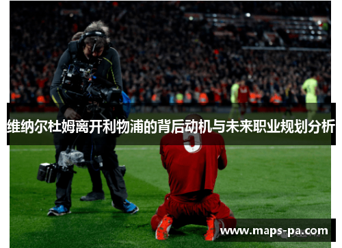 维纳尔杜姆离开利物浦的背后动机与未来职业规划分析