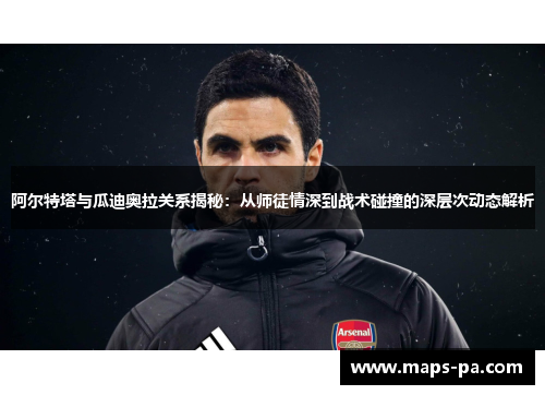 阿尔特塔与瓜迪奥拉关系揭秘：从师徒情深到战术碰撞的深层次动态解析