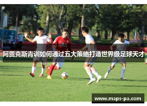 阿贾克斯青训如何通过五大策略打造世界级足球天才 阿贾克斯青训如何通过五大策略打造世界级足球天才
