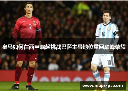 皇马如何在西甲崛起挑战巴萨主导地位重回巅峰荣耀 皇马如何在西甲崛起挑战巴萨主导地位重回巅峰荣耀
