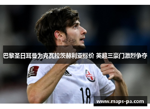 巴黎圣日耳曼为克瓦拉茨赫利亚标价 英超三豪门激烈争夺