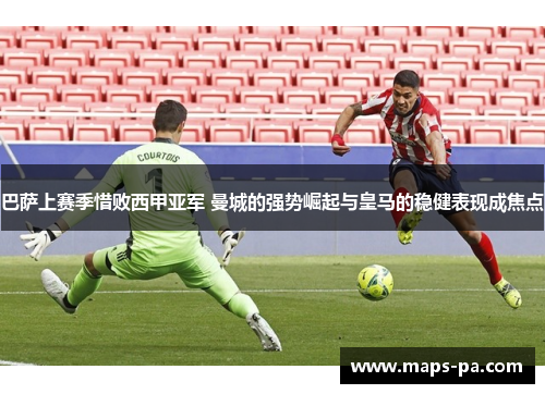 巴萨上赛季惜败西甲亚军 曼城的强势崛起与皇马的稳健表现成焦点 巴萨上赛季惜败西甲亚军 曼城的强势崛起与皇马的稳健表现成焦点