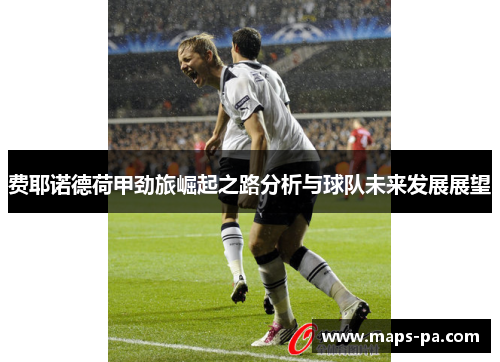 费耶诺德荷甲劲旅崛起之路分析与球队未来发展展望 费耶诺德荷甲劲旅崛起之路分析与球队未来发展展望