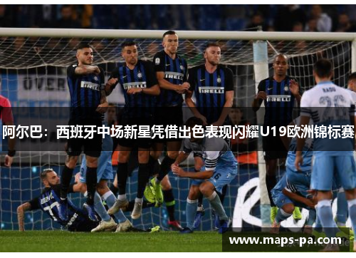 阿尔巴：西班牙中场新星凭借出色表现闪耀U19欧洲锦标赛