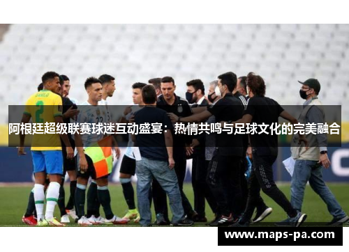阿根廷超级联赛球迷互动盛宴：热情共鸣与足球文化的完美融合
