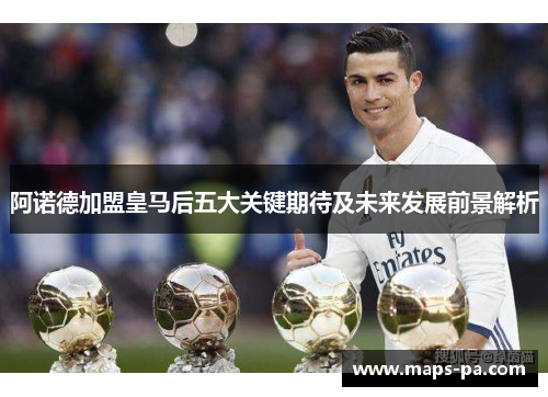 阿诺德加盟皇马后五大关键期待及未来发展前景解析