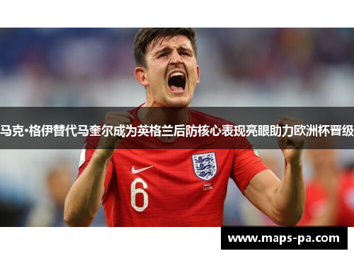马克·格伊替代马奎尔成为英格兰后防核心表现亮眼助力欧洲杯晋级