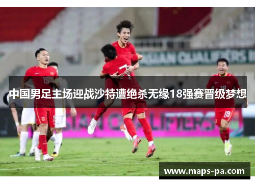 中国男足主场迎战沙特遭绝杀无缘18强赛晋级梦想 中国男足主场迎战沙特遭绝杀无缘18强赛晋级梦想
