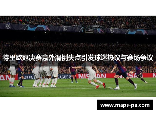 特里欧冠决赛意外滑倒失点引发球迷热议与赛场争议 特里欧冠决赛意外滑倒失点引发球迷热议与赛场争议