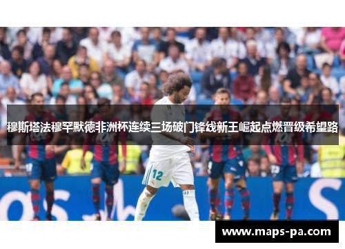 穆斯塔法穆罕默德非洲杯连续三场破门锋线新王崛起点燃晋级希望路 穆斯塔法穆罕默德非洲杯连续三场破门锋线新王崛起点燃晋级希望路