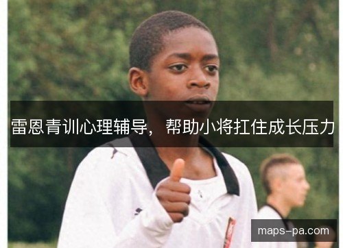 雷恩青训心理辅导,帮助小将扛住成长压力 雷恩青训心理辅导,帮助小将扛住成长压力
